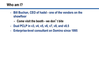Who am I?
•  Bill Buchan, CEO of hadsl - one of the vendors on the
showfloor
s  Come visit the booth - we don’t bite
•  Dual PCLP in v3, v4, v5, v6, v7, v8, and v8.5
•  Enterprise-level consultant on Domino since 1995
 