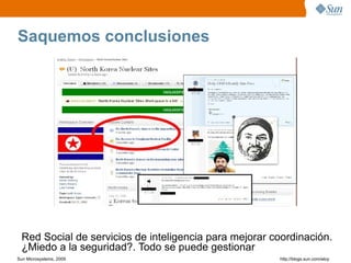Saquemos conclusiones




  Red Social de servicios de inteligencia para mejorar coordinación.
  ¿Miedo a la seguridad?. Todo se puede gestionar
Sun Microsystems, 2009                                  http;//blogs.sun.com/eloy
 