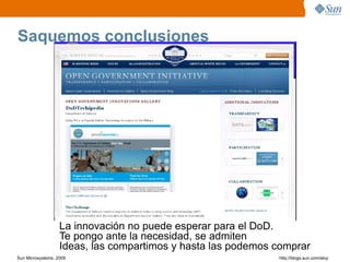 Saquemos conclusiones




                   La innovación no puede esperar para el DoD.
                   Te pongo ante la necesidad, se admiten
                   Ideas, las compartimos y hasta las podemos comprar
Sun Microsystems, 2009                                        http;//blogs.sun.com/eloy
 