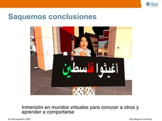 Saquemos conclusiones




             Inmersión en mundos virtuales para conocer a otros y
             aprender a comportarse
Sun Microsystems, 2009                                      http;//blogs.sun.com/eloy
 