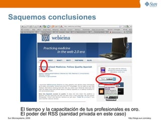 Saquemos conclusiones




            El tiempo y la capacitación de tus profesionales es oro.
            El poder del RSS (sanidad privada en este caso)
Sun Microsystems, 2009                                        http;//blogs.sun.com/eloy
 