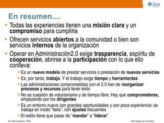 En resumen....
• Todas las experiencias tienen una misión clara y un
  compromiso para cumplirla
• Ofrecen servicios abiertos a la comunidad o bien son
  servicios internos de la organización
• Operar en Administración2.0 exige trasparencia, espíritu de
  cooperación, abrirse a la participación con lo que ello
  conlleva:
         > Es un nuevo modelo de prestar servicios o prestación de nuevos servicios
         > Es, por tanto, trabajo. Y el trabajo exige tiempo y herramientas
         > Las administraciones comprometidas con el 2.0 han de reorganizar
           procesos y recursos para tener éxito
         > No es cuestión de voluntarismo y de tiempo libre. Hay que comprometerse,
           empezando por los dirigentes
         > Es un entorno nuevo con grandes oportunidades y con poca experiencia: se
           trabaja en modo “beta”, con ajustes frecuentes
         > El estilo tiene que pasar de “mandar” a “liderar”
 Sun Microsystems, 2009                                             http;//blogs.sun.com/eloy
 
