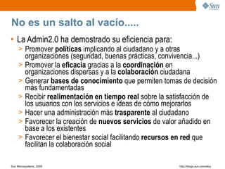 No es un salto al vacío.....
• La Admin2.0 ha demostrado su eficiencia para:
     > Promover políticas implicando al ciudadano y a otras
         organizaciones (seguridad, buenas prácticas, convivencia...)
     >   Promover la eficacia gracias a la coordinación en
         organizaciones dispersas y a la colaboración ciudadana
     >   Generar bases de conocimiento que permiten tomas de decisión
         más fundamentadas
     >   Recibir realimentación en tiempo real sobre la satisfacción de
         los usuarios con los servicios e ideas de cómo mejorarlos
     >   Hacer una administración más trasparente al ciudadano
     >   Favorecer la creación de nuevos servicios de valor añadido en
         base a los existentes
     >   Favorecer el bienestar social facilitando recursos en red que
         facilitan la colaboración social

Sun Microsystems, 2009                                    http;//blogs.sun.com/eloy
 