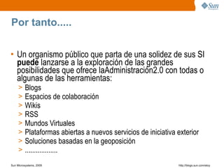 Por tanto.....


• Un organismo público que parta de una solidez de sus SI
  puede lanzarse a la exploración de las grandes
  posibilidades que ofrece laAdministración2.0 con todas o
  algunas de las herramientas:
     >   Blogs
     >   Espacios de colaboración
     >   Wikis
     >   RSS
     >   Mundos Virtuales
     >   Plataformas abiertas a nuevos servicios de iniciativa exterior
     >   Soluciones basadas en la geoposición
     >   ..................
Sun Microsystems, 2009                                         http;//blogs.sun.com/eloy
 