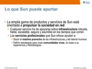 Lo que Sun puede aportar

• La amplia gama de productos y servicios de Sun está
  orientada a propulsar la sociedad en red
     > Cualquier servicio ha de apoyarse sobre infraestructura robusta,
       fiable, escalable, segura y asumible en los tiempos que corren
     > Los servicios profesionales que Sun ofrece ayudan a
           > Sacar el máximo provecho de las infraestructuras y del talento humano
           > Definir estrategias para crear comunidades vivas, en base a su
             experiencia y metodologías.




Sun Microsystems, 2009                                               http;//blogs.sun.com/eloy
 