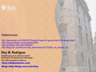 Referencias:
http://steveradick.com/2009/02/15/twenty-theses-for-government-20-cluetrain-style/
http://www.gov2expo.com/gov2expo2009
http://gov2expo.blip.tv/file/2588242/
http://blogs.sun.com/eloy/entry/la_eadministraci%C3%B3n_en_tiempos_de

Eloy M. Rodríguez
Healthcare and eGovernment
Business Development Manager
Sun Microsystems Ibérica
eloy.rodriguez@sun.com
Blog: http://blogs.sun.com/eloy/
   Sun Microsystems, 2009                                                            http;//blogs.sun.com/eloy   38
 