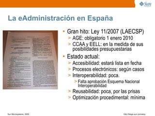 La eAdministración en España
                         • Gran hito: Ley 11/2007 (LAECSP)
                           > AGE: obligatorio 1 enero 2010
                           > CCAA y EELL: en la medida de sus
                             posibilidades presupuestarias
                         • Estado actual:
                           > Accesibilidad: estará lista en fecha
                           > Procesos electrónicos: según casos
                           > Interoperabilidad: poca.
                              > Falta aprobación Esquema Nacional
                                Interoperabilidad
                           > Reusabilidad: poca, por las prisas
                           > Optimización procedimental: mínima


Sun Microsystems, 2009                                http;//blogs.sun.com/eloy
 