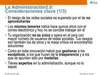 La Administración2.0:
Consideraciones clave (1/3)
• El riesgo de las redes sociales es superado por el de no
  aprovecharlas
• Los mismos temores había hace quince años con el
  correo electrónico y hoy no se concibe trabajar sin él
• Tu organización no es única y opera en el país con
  mayor número de usuarios de redes sociales. Tus riesgos
  son también los de otros y la masa crítica irá encontrando
  soluciones
• Como en toda innovación habrá que gestionar a los
  escépticos, a los que huyen de la trasparencia y a los
  que se apuntan sólo por medallas
• Tienes expertos en tu administración, aunque no lo
  sepas
Sun Microsystems, 2009                             http;//blogs.sun.com/eloy
 