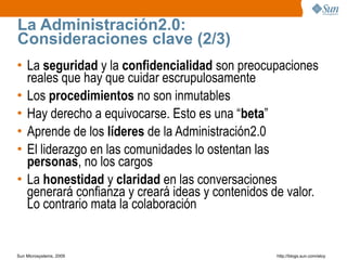 La Administración2.0:
Consideraciones clave (2/3)
• La seguridad y la confidencialidad son preocupaciones
  reales que hay que cuidar escrupulosamente
• Los procedimientos no son inmutables
• Hay derecho a equivocarse. Esto es una “beta”
• Aprende de los líderes de la Administración2.0
• El liderazgo en las comunidades lo ostentan las
  personas, no los cargos
• La honestidad y claridad en las conversaciones
  generará confianza y creará ideas y contenidos de valor.
  Lo contrario mata la colaboración


Sun Microsystems, 2009                            http;//blogs.sun.com/eloy
 