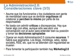 La Administración2.0:
Consideraciones clave (3/3)
• Asume que los funcionarios y los ciudadanos son gente
  de mentalidad sana que se sentirán orgullosos de
  colaborar si perciben lo mismo por parte de los
  responsables
• No basta con admitir críticas o discrepancias. Hay que
  hacer algo con ellas, aunque sólo sea abrir una
  conversación con el autor para entender bien su posición
  y tomar las decisiones apropiadas
• Operar en modo Administración2.0 consume recursos. Y
  habrá que asignarlos. Los blogs, miniblogs, wikis, redes
  sociales, RSS, etc. que no se atienden con regularidad se
  mueren
• Para fomentar la participación también hay Márketing2.0
Sun Microsystems, 2009                            http;//blogs.sun.com/eloy
 