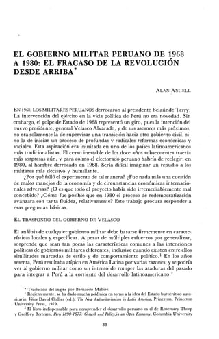 E L GOBIERNO MILITAR PERUANO DE 1968
A 1980: E L FRACASO DE LA REVOLUCIÓN
DESDE ARRIBA*
A L A N A N G E L L
EN 1968, LOS M I L I T A R E S PERUANOS derrocaron al presidente Belaúnde Terry.
La intervención del ejército en la vida política de Perú no era novedad. Sin
embargo, el golpe de Estado de 1968 representó un giro, pues la intención del
nuevo presidente, general Velasco Alvarado, y de sus asesores m á s próximos,
no era solamente la de supervisar una transición hacia otro gobierno civil, si-
no la de iniciar un proceso de profundas y radicales reformas económicas y
sociales. Esta aspiración era inusitada en uno de los países latinoamericanos
m á s tradicionalistas. El curso inestable de los doce años subsecuentes traería
m á s sorpresas a ú n , y para colmo el electorado peruano habría de reelegir, en
1980, al hombre derrocado en 1968. Sería difícil imaginar un repudio a los
militares más decisivo y humillante.
¿Por qué falló el experimento de tal manera? ¿Fue nada más una cuestión
de malos manejos de la economía y de circunstancias económicas internacio-
nales adversas? ¿ O es que todo el proyecto había sido irremediablemente mal
concebido? ¿ C ó m o fue posible que en 1980 el proceso de redemocratización
avanzara con tanta fluidez, relativamente? Este trabajo procura responder a
esas preguntas básicas.
E L T R A S F O N D O D E L G O B I E R N O D E V E L A S C O
El análisis de cualquier gobierno militar debe basarse firmemente en caracte-
rísticas locales y específicas. A pesar de múltiples esfuerzos por generalizar,
sorprende que sean tan pocas las características comunes a las intenciones
políticas de gobiernos militares diferentes, inclusive cuando existen entre ellos
similitudes marcadas de estilo y de comportamiento político.1
En los años
sesenta, Perú resultaba atípico en América Latina por varias razones, y se podría
ver al gobierno militar como un intento de romper las ataduras del pasado
para integrar a Perú a la corriente del desarrollo latinoamericano.2
* Traducido del inglés por Bernardo Mabire.
1
Recientemente, se ha dado mucha polémica en torno a la idea del Estado burocrático auto-
ritario. Véase David Collier (ed.), The New Authoritarianism in Latin America, Princeton, Princeton
University Press, 1979.
2
El libro indispensable para comprender el desarrollo peruano es el de Rosemary Thorp
y Geoffrey Bertram, Peru 1890-1977: Growth and Policyjn an Open Economy, Columbia University
33
 