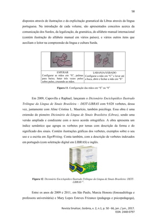58
Revista Sinalizar, Goiânia, v. 2, n.1, p. 50 - 66, jan. / jun., 2017.
ISSN: 2448-0797
dispostos através de ilustrações e da explicitação gramatical da Libras através da língua
portuguesa. Na introdução de cada volume, são apresentados conceitos acerca da
comunicação dos Surdos, da legalização, da gramática, do alfabeto manual internacional
(contém ilustração do alfabeto manual em vários países), e vários outros itens que
auxiliam o leitor na compreensão da língua e cultura Surda.
ESPERAR
Configurar as mãos em “S”, palmas
para baixo, bater três vezes pulso
sobre pulso, cruzando as mãos.
LARANJA/SÁBADO
Configurar a mão em “C” e levar até
a boca, abrir e fechar a mão em “S”.
Figura 11. Configuração das mãos em “S” ou “8”
Em 2009, Capovilla e Raphael, lançaram o Dicionário Enciclopédico Ilustrado
Trilíngue da Língua de Sinais Brasileira – DEIT-LIBRAS com 9.828 verbetes, dessa
vez, juntamente com Aline Cristina L. Maurício, também psicóloga. Essa obra é uma
extensão do pioneiro Dicionário da Língua de Sinais Brasileira (Libras), sendo uma
versão ampliada e condizente com o novo acordo ortográfico. A obra apresenta um
índice semântico que agrupa os verbetes por temas com descrição da forma e do
significado dos sinais. Contém ilustrações gráficas dos verbetes, exemplos sobre o seu
uso e a escrita em SignWriting. Conta também, com a descrição de verbetes indexados
em português (com soletração digital em LIBRAS) e inglês.
Figura 12. Dicionário Enciclopédico Ilustrado Trilíngue da Língua de Sinais Brasileira: DEIT-
LIBRAS 11
.
Entre os anos de 2009 e 2011, em São Paulo, Marcia Honora (fonoaudióloga e
professora universitária) e Mary Lopes Esteves Frizanco (pedagoga e psicopedagoga),
 