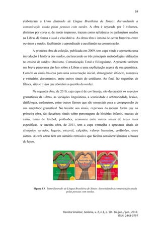59
Revista Sinalizar, Goiânia, v. 2, n.1, p. 50 - 66, jan. / jun., 2017.
ISSN: 2448-0797
elaboraram o Livro Ilustrado de Língua Brasileira de Sinais: desvendando a
comunicação usada pelas pessoas com surdez. A obra é separada por 3 volumes,
distintos por cores e, de modo impresso, trazem como referência os parâmetros usados
na Libras de forma visual e elucidativa. As obras têm o intuito de cerrar barreiras entre
ouvintes e surdos, facilitando o aprendizado e auxiliando na comunicação.
A primeira obra da coleção, publicada em 2009, tem capa verde e apresenta uma
introdução à história dos surdos, esclarecendo as três principais metodologias utilizadas
no ensino de surdos: Oralismo, Comunicação Total e Bilinguismo. Apresenta também
um breve panorama das leis sobre a Libras e uma explicitação acerca de sua gramática.
Contém os sinais básicos para uma conversação inicial, abrangendo: alfabeto, numerais
e vestuário, documentos, entre outros sinais do cotidiano. Ao final faz sugestões de
filmes, sites e livros que abordam a questão da surdez.
Na segunda obra, de 2010, cuja capa é de cor laranja, são destacados os aspectos
gramaticais da Libras, as variações linguísticas, a iconicidade e arbitrariedade, léxico,
datilologia, parâmetros, entre outros fatores que são essenciais para a compreensão de
sua amplitude gramatical. No tocante aos sinais, expressos da mesma forma que na
primeira obra, são descritos: sinais sobre personagens de histórias infantis, marcas de
carro, times de futebol, profissões, economia entre outros sinais de áreas mais
específicas. A terceira obra, de 2011, tem a capa vermelha e apresenta sinais de
alimentos variados, lugares, enxoval, calçados, valores humanos, profissões, entre
outros. As três obras têm um sumário remissivo que facilita consideravelmente a busca
do leitor.
Figura 13. Livro Ilustrado de Língua Brasileira de Sinais: desvendando a comunicação usada
pelas pessoas com surdez.
 
