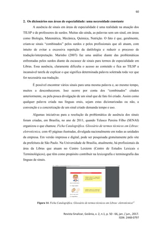 60
Revista Sinalizar, Goiânia, v. 2, n.1, p. 50 - 66, jan. / jun., 2017.
ISSN: 2448-0797
2. Os dicionários nas áreas de especialidade: uma necessidade constante
A ausência de sinais em áreas de especialidade é uma realidade na atuação dos
TILSP e de professores de surdos. Muitas são ainda, as palavras sem um sinal, em áreas
como Biologia, Matemática, Mecânica, Química, Nutrição. O fato é que, geralmente,
criam-se sinais “combinados” pelos surdos e pelos profissionais que ali atuam, com
intuito de evitar a excessiva repetição da datilologia e reduzir o processo de
tradução/interpretação. Marinho (2007) faz uma análise diante das problemáticas
enfrentadas pelos surdos diante da escassez de sinais para termos de especialidade em
Libras. Essa ausência, claramente dificulta o acesso ao conteúdo e fica ao TILSP a
incansável tarefa de explicar o que significa determinada palavra soletrada toda vez que
for necessária sua tradução.
É possível encontrar vários sinais para uma mesma palavra e, ao mesmo tempo,
muitos a desconhecerem. Isso ocorre por conta dos “combinados” citados
anteriormente, ou pela pouca divulgação de um sinal que de fato foi criado. Assim como
qualquer palavra criada nas línguas orais, sejam estas dicionarizadas ou não, a
convenção e a concretização de um sinal criado demanda tempo e uso.
Algumas iniciativas para a resolução da problemática de ausência dos sinais
foram criadas, em Brasília, no ano de 2011, quando Telasco Pereira Filho (SENAI)
organizou o que chamou: Ficha Catalográfica. Glossário de termos técnicos em Libras:
eletrotécnica, com 45 páginas ilustradas, divulgada nacionalmente em todas as unidades
da empresa. Em versão impressa e digital, pode ser pesquisada gratuitamente pelo site
da prefeitura de São Paulo. Na Universidade de Brasília, atualmente, há profissionais da
área da Libras que atuam no Centro Lexterm (Centro de Estudos Lexicais e
Terminológicos), que têm como propósito contribuir na lexicografia e terminografia das
línguas de sinais.
Figura 14. Ficha Catalográfica. Glossário de termos técnicos em Libras: eletrotécnica12
 