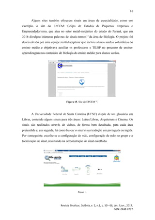61
Revista Sinalizar, Goiânia, v. 2, n.1, p. 50 - 66, jan. / jun., 2017.
ISSN: 2448-0797
Alguns sites também oferecem sinais em áreas de especialidade, como por
exemplo, o site do EPEEM: Grupo de Estudos de Pequenas Empresas e
Empreendedorismo, que atua no setor metal-mecânico do estado do Paraná, que em
2016 divulgou inúmeras palavras de sinais-termos13
da área de Biologia. O projeto foi
desenvolvido por uma equipe multidisciplinar que incluiu alunos surdos voluntários do
ensino médio e objetivava auxiliar os professores e TILSP no processo de ensino-
aprendizagem nos conteúdos de Biologia do ensino médio para alunos surdos.
Figura 15. Site do EPEEM 14
.
A Universidade Federal de Santa Catarina (UFSC) dispõe de um glossário em
Libras, contendo alguns sinais para três áreas: Letras/Libras, Arquitetura e Cinema. Os
sinais são realizados através de vídeos, de forma bem detalhada, para cada área
pretendida e, em seguida, há como buscar o sinal e sua tradução em português ou inglês.
Por conseguinte, escolhe-se a configuração de mão, configuração de mão no grupo e a
localização do sinal, resultando na demonstração do sinal escolhido.
Passo 1.
 