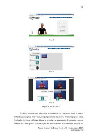 62
Revista Sinalizar, Goiânia, v. 2, n.1, p. 50 - 66, jan. / jun., 2017.
ISSN: 2448-0797
Passo 2.
Passo 3.
Passo 4.
Figura 16. Site da UFSC15
.
É cabível ressaltar que são várias as iniciativas de criação de sinais e não se
pretende aqui esgotar essa busca, até porque muitas iniciativas foram impressas e não
divulgadas de forma midiática. O que se ressalta é a necessidade de parcerias entre os
falantes de Libras para a concretização dos sinais criados nos diferentes estados, do
 