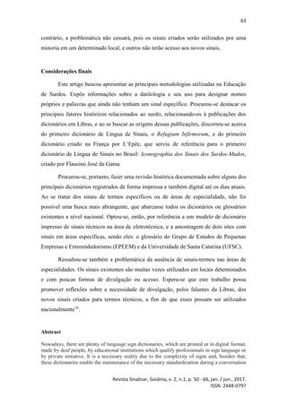 63
Revista Sinalizar, Goiânia, v. 2, n.1, p. 50 - 66, jan. / jun., 2017.
ISSN: 2448-0797
contrário, a problemática não cessará, pois os sinais criados serão utilizados por uma
minoria em um determinado local, e outros não terão acesso aos novos sinais.
Considerações finais
Este artigo buscou apresentar as principais metodologias utilizadas na Educação
de Surdos. Expôs informações sobre a datilologia e seu uso para designar nomes
próprios e palavras que ainda não tenham um sinal específico. Procurou-se destacar os
principais fatores históricos relacionados ao surdo, relacionando-os à publicações dos
dicionários em Libras, e ao se buscar as origens dessas publicações, discorreu-se acerca
do primeiro dicionário de Língua de Sinais, o Refugium Infirmorum, e do primeiro
dicionário criado na França por L’Epée, que serviu de referência para o primeiro
dicionário de Língua de Sinais no Brasil: Iconographia dos Sinais dos Surdos-Mudos,
criado por Flausino José da Gama.
Procurou-se, portanto, fazer uma revisão histórica documentada sobre alguns dos
principais dicionários registrados de forma impressa e também digital até os dias atuais.
Ao se tratar dos sinais de termos específicos ou de áreas de especialidade, não foi
possível uma busca mais abrangente, que abarcasse todos os dicionários ou glossários
existentes a nível nacional. Optou-se, então, por referência a um modelo de dicionário
impresso de sinais técnicos na área de eletrotécnica, e a amostragem de dois sites com
sinais em áreas específicas, sendo eles: o glossário do Grupo de Estudos de Pequenas
Empresas e Emreendedorismo (EPEEM) e da Universidade de Santa Catarina (UFSC).
Ressaltou-se também a problemática da ausência de sinais-termos nas áreas de
especialidades. Os sinais existentes são muitas vezes utilizados em locais determinados
e com poucas formas de divulgação ou acesso. Espera-se que este trabalho possa
promover reflexões sobre a necessidade de divulgação, pelos falantes da Libras, dos
novos sinais criados para termos técnicos, a fim de que esses possam ser utilizados
nacionalmente16
.
Abstract
Nowadays, there are plenty of language sign dictionaries, which are printed or in digital format,
made by deaf people, by educational institutions which qualify professionals in sign language or
by private initiative. It is a necessary reality due to the complexity of signs and, besides that,
these dictionaries enable the maintenance of the necessary standardization during a conversation
 