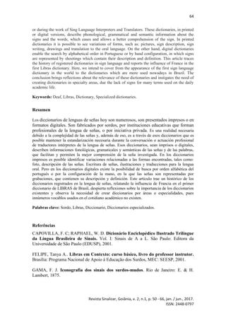 64
Revista Sinalizar, Goiânia, v. 2, n.1, p. 50 - 66, jan. / jun., 2017.
ISSN: 2448-0797
or during the work of Sing Language Interpreters and Translators. These dictionaries, in printed
or digital versions, describe phonological, grammatical and semantic information about the
signs and the words, which eases and allows a better comprehension of the sign. In printed
dictionaries it is possible to see variations of forms, such as: pictures, sign description, sign
writing, drawings and translation to the oral language. On the other hand, digital dictionaries
enable the search by alphabetical order in Portuguese or by hand configuration, in which signs
are represented by shootings which contain their description and definition. This article traces
the history of registered dictionaries in sign language and reports the influence of France in the
first Libras dictionary. Here, we intend to cover from the appearance of the first sign language
dictionary in the world to the dictionaries which are more used nowadays in Brazil. The
conclusion brings reflections about the relevance of these dictionaries and instigates the need of
creating dictionaries in specialty areas, due the lack of signs for many terms used on the daily
academic life.
Keywords: Deaf, Libras, Dictionary, Specialized dictionaries.
Resumen
Los diccionarios de lenguas de señas hoy son numerosos, son presentados impresos o en
formatos digitales. Son fabricados por sordos, por instituciones educativas que forman
profesionales de la lengua de señas, o por iniciativa privada. Es una realidad necesaria
debido a la complejidad de las señas y, además de eso, es a través de esos diccionarios que es
posible mantener la estandarización necesaria durante la conversación o actuación profesional
de traductores intérpretes de la lengua de señas. Esos diccionarios, sean imprisos o digitales,
describen informaciones fonológicas, gramaticales y semánticas de las señas y de las palabras,
que facilitan y permiten la mejor comprensión de la seña investigada. En los diccionarios
impresos es posible identificar variaciones relacionadas a las formas encontradas, tales como:
foto, descripción de las señas. Escritura de señas, ilustraciones y traducciones para la lengua
oral. Pero en los diccionarios digitales existe la posibilidad de busca por orden alfabética del
portugués o por la configuración de la mano, en la que las señas son representadas por
grabaciones, que contienen su descripción y definición. Este artículo trae un histórico de los
diccionarios registrados en la lengua de señas, relatando la influencia de Francia en el primer
diccionario de LIBRAS de Brasil, despierta reflexiones sobre la importancia de los diccionarios
existentes y observa la necesidad de crear diccionarios por áreas o especialidades, pues
innúmeros vocablos usados en el cotidiano académico no existen.
Palabras clave: Sordo, Libras, Diccionario, Diccionarios especializados.
Referências
CAPOVILLA, F. C; RAPHAEL, W. D. Dicionário Enciclopédico Ilustrado Trilíngue
da Língua Brasileira de Sinais. Vol. I: Sinais de A a L. São Paulo: Editora da
Universidade de São Paulo (EDUSP), 2001.
FELIPE, Tanya A.. Libras em Contexto: curso básico, livro do professor instrutor.
Brasília: Programa Nacional de Apoio à Educação dos Surdos, MEC: SEESP, 2001.
GAMA, F. J. Iconografia dos sinais dos surdos-mudos. Rio de Janeiro: E. & H.
Lambert, 1875.
 