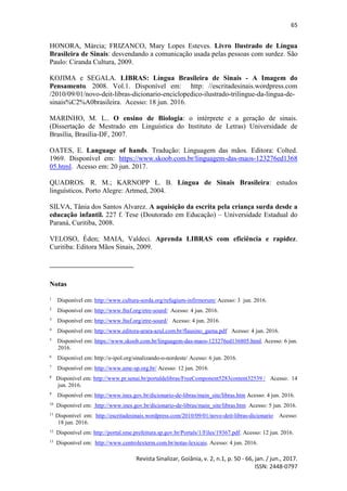 65
Revista Sinalizar, Goiânia, v. 2, n.1, p. 50 - 66, jan. / jun., 2017.
ISSN: 2448-0797
HONORA, Márcia; FRIZANCO, Mary Lopes Esteves. Livro Ilustrado de Língua
Brasileira de Sinais: desvendando a comunicação usada pelas pessoas com surdez. São
Paulo: Ciranda Cultura, 2009.
KOJIMA e SEGALA. LIBRAS: Língua Brasileira de Sinais - A Imagem do
Pensamento. 2008. Vol.1. Disponível em: http: //escritadesinais.wordpress.com
/2010/09/01/novo-deit-libras-dicionario-enciclopedico-ilustrado-trilingue-da-lingua-de-
sinais%C2%A0brasileira. Acesso: 18 jun. 2016.
MARINHO, M. L.. O ensino de Biologia: o intérprete e a geração de sinais.
(Dissertação de Mestrado em Linguística do Instituto de Letras) Universidade de
Brasília, Brasília-DF, 2007.
OATES, E. Language of hands. Tradução: Linguagem das mãos. Editora: Colted.
1969. Disponível em: https://www.skoob.com.br/linguagem-das-maos-123276ed1368
05.html. Acesso em: 20 jun. 2017.
QUADROS. R. M.; KARNOPP L. B. Língua de Sinais Brasileira: estudos
linguísticos. Porto Alegre: Artmed, 2004.
SILVA, Tânia dos Santos Alvarez. A aquisição da escrita pela criança surda desde a
educação infantil. 227 f. Tese (Doutorado em Educação) – Universidade Estadual do
Paraná, Curitiba, 2008.
VELOSO, Éden; MAIA, Valdeci. Aprenda LIBRAS com eficiência e rapidez.
Curitiba: Editora Mãos Sinais, 2009.
Notas
1
Disponível em: http://www.cultura-sorda.org/refugium-infirmorum/ Acesso: 3 jun. 2016.
2
Disponível em: http://www.fnsf.org/etre-sourd/ Acesso: 4 jun. 2016.
3
Disponível em: http://www.fnsf.org/etre-sourd/ Acesso: 4 jun. 2016.
4
Disponível em: http://www.editora-arara-azul.com.br/flausino_gama.pdf Acesso: 4 jun. 2016.
5
Disponível em: https://www.skoob.com.br/linguagem-das-maos-123276ed136805.html. Acesso: 6 jun.
2016.
6
Disponível em: http://e-ipol.org/sinalizando-o-nordeste/ Acesso: 6 jun. 2016.
7
Disponível em: http://www.ame-sp.org.br/ Acesso: 12 jun. 2016.
8
Disponível em: http://www.pr.senai.br/portaldelibras/FreeComponent5283content32539 / Acesso: 14
jun. 2016.
9
Disponível em: http://www.ines.gov.br/dicionario-de-libras/main_site/libras.htm Acesso: 4 jun. 2016.
10
Disponível em: http://www.ines.gov.br/dicionario-de-libras/main_site/libras.htm Acesso: 5 jun. 2016.
11
Disponível em: http://escritadesinais.wordpress.com/2010/09/01/novo-deit-libras-dicionario Acesso:
18 jun. 2016.
12
Disponível em: http://portal.sme.prefeitura.sp.gov.br/Portals/1/Files/19367.pdf. Acesso: 12 jun. 2016.
13
Disponível em: http://www.centrolexterm.com.br/notas-lexicais. Acesso: 4 jun. 2016.
 