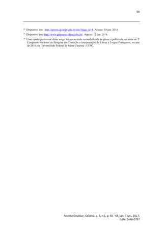 66
Revista Sinalizar, Goiânia, v. 2, n.1, p. 50 - 66, jan. / jun., 2017.
ISSN: 2448-0797
14
Disponível em: http://epeem.cp.utfpr.edu.br/site/?page_id=8. Acesso: 18 jun. 2016.
15
Disponível em: http://www.glossario.libras.ufsc.br/. Acesso: 12 jun. 2016.
16
Uma versão preliminar deste artigo foi apresentada na modalidade de pôster e publicada em anais no 5º
Congresso Nacional de Pesquisa em Tradução e Interpretação de Libras e Língua Portuguesa, no ano
de 2016, na Universidade Federal de Santa Catarina - UFSC.
 