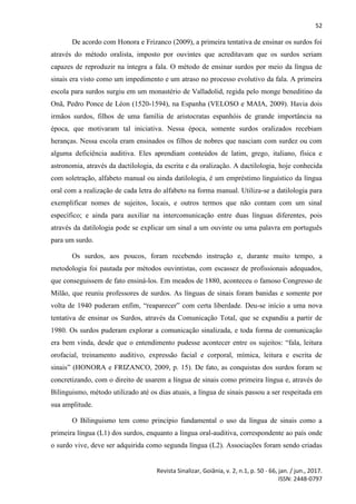 52
Revista Sinalizar, Goiânia, v. 2, n.1, p. 50 - 66, jan. / jun., 2017.
ISSN: 2448-0797
De acordo com Honora e Frizanco (2009), a primeira tentativa de ensinar os surdos foi
através do método oralista, imposto por ouvintes que acreditavam que os surdos seriam
capazes de reproduzir na íntegra a fala. O método de ensinar surdos por meio da língua de
sinais era visto como um impedimento e um atraso no processo evolutivo da fala. A primeira
escola para surdos surgiu em um monastério de Valladolid, regida pelo monge beneditino da
Onã, Pedro Ponce de Léon (1520-1594), na Espanha (VELOSO e MAIA, 2009). Havia dois
irmãos surdos, filhos de uma família de aristocratas espanhóis de grande importância na
época, que motivaram tal iniciativa. Nessa época, somente surdos oralizados recebiam
heranças. Nessa escola eram ensinados os filhos de nobres que nasciam com surdez ou com
alguma deficiência auditiva. Eles aprendiam conteúdos de latim, grego, italiano, física e
astronomia, através da dactilologia, da escrita e da oralização. A dactilologia, hoje conhecida
com soletração, alfabeto manual ou ainda datilologia, é um empréstimo linguístico da língua
oral com a realização de cada letra do alfabeto na forma manual. Utiliza-se a datilologia para
exemplificar nomes de sujeitos, locais, e outros termos que não contam com um sinal
específico; e ainda para auxiliar na intercomunicação entre duas línguas diferentes, pois
através da datilologia pode se explicar um sinal a um ouvinte ou uma palavra em português
para um surdo.
Os surdos, aos poucos, foram recebendo instrução e, durante muito tempo, a
metodologia foi pautada por métodos ouvintistas, com escassez de profissionais adequados,
que conseguissem de fato ensiná-los. Em meados de 1880, aconteceu o famoso Congresso de
Milão, que reuniu professores de surdos. As línguas de sinais foram banidas e somente por
volta de 1940 puderam enfim, “reaparecer” com certa liberdade. Deu-se início a uma nova
tentativa de ensinar os Surdos, através da Comunicação Total, que se expandiu a partir de
1980. Os surdos puderam explorar a comunicação sinalizada, e toda forma de comunicação
era bem vinda, desde que o entendimento pudesse acontecer entre os sujeitos: “fala, leitura
orofacial, treinamento auditivo, expressão facial e corporal, mímica, leitura e escrita de
sinais” (HONORA e FRIZANCO, 2009, p. 15). De fato, as conquistas dos surdos foram se
concretizando, com o direito de usarem a língua de sinais como primeira língua e, através do
Bilinguismo, método utilizado até os dias atuais, a língua de sinais passou a ser respeitada em
sua amplitude.
O Bilinguismo tem como princípio fundamental o uso da língua de sinais como a
primeira língua (L1) dos surdos, enquanto a língua oral-auditiva, correspondente ao país onde
o surdo vive, deve ser adquirida como segunda língua (L2). Associações foram sendo criadas
 