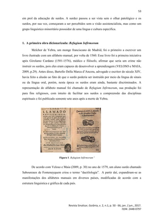 53
Revista Sinalizar, Goiânia, v. 2, n.1, p. 50 - 66, jan. / jun., 2017.
ISSN: 2448-0797
em prol da educação de surdos. A surdez passou a ser vista sem o olhar patológico e os
surdos, por sua vez, começaram a ser percebidos sem a visão assistencialista, mas como um
grupo linguístico minoritário possuidor de uma língua e cultura específica.
1. A primeira obra dicionarizada: Refugium Infirmorum
Melchor de Yebra, um monge franciscano de Madrid, foi o primeiro a escrever um
livro ilustrado com um alfabeto manual, por volta de 1560. Esse livro foi a primeira iniciativa
após Girolamo Cardano (1501-1576), médico e filósofo, afirmar que seria um crime não
instruir os surdos, pois eles eram capazes de desenvolver a aprendizagem (VELOSO e MAIA,
2009, p.29). Antes disso, Bartollo Della Marca d’Ancora, advogado e escritor do século XIV,
havia feito a alusão ao fato de que o surdo poderia ser instruído por meio da língua de sinais
ou da língua oral, porém, nesta época os surdos eram ainda, bastante discriminados. A
representação do alfabeto manual foi chamado de Refugium Infirmorum, sua produção foi
para fins religiosos, com intuito de facilitar aos surdos a compreensão das disciplinas
espirituais e foi publicado somente sete anos após a morte de Yebra.
Figura 1. Refugium Infirmorum 1
De acordo com Veloso e Maia (2009, p. 30) no ano de 1579, um aluno surdo chamado
Saboureaux de Fontenayquem criou o termo “dactilologia”. A partir daí, expandiram-se as
manifestações dos alfabetos manuais em diversos países, modificadas de acordo com a
estrutura linguística e gráfica de cada país.
 