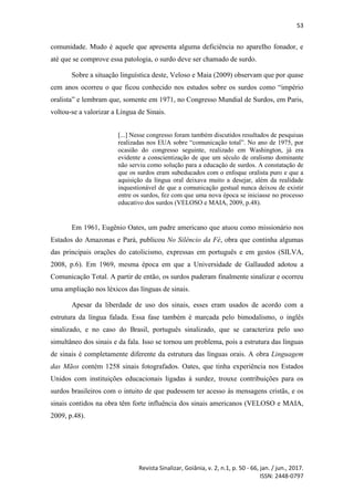 53
Revista Sinalizar, Goiânia, v. 2, n.1, p. 50 - 66, jan. / jun., 2017.
ISSN: 2448-0797
comunidade. Mudo é aquele que apresenta alguma deficiência no aparelho fonador, e
até que se comprove essa patologia, o surdo deve ser chamado de surdo.
Sobre a situação linguística deste, Veloso e Maia (2009) observam que por quase
cem anos ocorreu o que ficou conhecido nos estudos sobre os surdos como “império
oralista” e lembram que, somente em 1971, no Congresso Mundial de Surdos, em Paris,
voltou-se a valorizar a Língua de Sinais.
[...] Nesse congresso foram também discutidos resultados de pesquisas
realizadas nos EUA sobre “comunicação total”. No ano de 1975, por
ocasião do congresso seguinte, realizado em Washington, já era
evidente a conscientização de que um século de oralismo dominante
não serviu como solução para a educação de surdos. A constatação de
que os surdos eram subeducados com o enfoque oralista puro e que a
aquisição da língua oral deixava muito a desejar, além da realidade
inquestionável de que a comunicação gestual nunca deixou de existir
entre os surdos, fez com que uma nova época se iniciasse no processo
educativo dos surdos (VELOSO e MAIA, 2009, p.48).
Em 1961, Eugênio Oates, um padre americano que atuou como missionário nos
Estados do Amazonas e Pará, publicou No Silêncio da Fé, obra que continha algumas
das principais orações do catolicismo, expressas em português e em gestos (SILVA,
2008, p.6). Em 1969, mesma época em que a Universidade de Gallauded adotou a
Comunicação Total. A partir de então, os surdos puderam finalmente sinalizar e ocorreu
uma ampliação nos léxicos das línguas de sinais.
Apesar da liberdade de uso dos sinais, esses eram usados de acordo com a
estrutura da língua falada. Essa fase também é marcada pelo bimodalismo, o inglês
sinalizado, e no caso do Brasil, português sinalizado, que se caracteriza pelo uso
simultâneo dos sinais e da fala. Isso se tornou um problema, pois a estrutura das línguas
de sinais é completamente diferente da estrutura das línguas orais. A obra Linguagem
das Mãos contém 1258 sinais fotografados. Oates, que tinha experiência nos Estados
Unidos com instituições educacionais ligadas à surdez, trouxe contribuições para os
surdos brasileiros com o intuito de que pudessem ter acesso às mensagens cristãs, e os
sinais contidos na obra têm forte influência dos sinais americanos (VELOSO e MAIA,
2009, p.48).
 