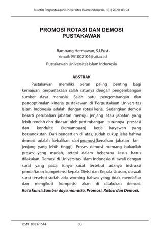 Buletin Perpustakaan Universitas Islam Indonesia, 3(1) 2020, 83-94
ISSN : 0853-1544 83
PROMOSI ROTASI DAN DEMOSI
PUSTAKAWAN
Bambang Hermawan, S.I.Pust.
email: 931002104@uii.ac.id
Pustakawan Universitas Islam Indonesia
ABSTRAK
Pustakawan memiliki peran paling penting bagi
kemajuan perpustakaan salah satunya dengan pengembangan
sumber daya manusia. Salah satu pengembangan dan
pengoptimalan kinerja pustakawan di Perpustakaan Universitas
Islam Indonesia adalah dengan rotasi kerja. Sedangkan demosi
berarti perubahan jabatan menuju jenjang atau jabatan yang
lebih rendah dan didasari oleh pertimbangan turunnya prestasi
dan konduite (kemampuan) kerja karyawan yang
bersangkutan. Dari pengertian di atas, sudah cukup jelas bahwa
demosi adalah kebalikan dari promosi (kenaikan jabatan ke
jenjang yang lebih tinggi). Proses demosi memang bukanlah
proses yang mudah, tetapi dalam beberapa kasus harus
dilakukan. Demosi di Universitas Islam Indonesia di awali dengan
surat yang pada isinya surat tersebut adanya instruksi
pendaftaran kompetensi kepala Divisi dan Kepala Urusan, diawali
surat tersebut sudah ada worning bahwa yang tidak mendaftar
dan mengikuti kompetisi akan di dilakukan demosi.
Kata kunci: Sumber daya manusia, Promosi, Rotasi dan Demosi.
 