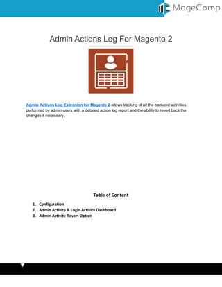 Admin Actions Log For Magento 2
Admin Actions Log Extension for Magento 2 allows tracking of all the backend activities
performed by admin users with a detailed action log report and the ability to revert back the
changes if necessary.
Table of Content
1. Configuration
2. Admin Activity & Login Activity Dashboard
3. Admin Activity Revert Option
 