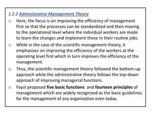 1.2.2 Administrative Management Theory
o Here, the focus is on improving the efficiency of management
first so that the processes can be standardized and then moving
to the operational level where the individual workers are made
to learn the changes and implement those in their routine jobs.
o While in the case of the scientific management theory, it
emphasizes on improving the efficiency of the workers at the
operating level first which in turn improves the efficiency of the
management.
o Thus, the scientific management theory followed the bottom-up
approach while the administrative theory follows the top-down
approach of improving managerial functions.
o Fayol proposed five basic functions and fourteen principles of
management which are widely recognized as the basic guidelines
for the management of any organization even today.
 