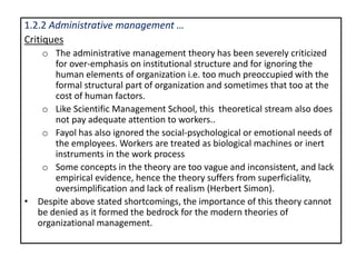 1.2.2 Administrative management …
Critiques
o The administrative management theory has been severely criticized
for over-emphasis on institutional structure and for ignoring the
human elements of organization i.e. too much preoccupied with the
formal structural part of organization and sometimes that too at the
cost of human factors.
o Like Scientific Management School, this theoretical stream also does
not pay adequate attention to workers..
o Fayol has also ignored the social-psychological or emotional needs of
the employees. Workers are treated as biological machines or inert
instruments in the work process
o Some concepts in the theory are too vague and inconsistent, and lack
empirical evidence, hence the theory suffers from superficiality,
oversimplification and lack of realism (Herbert Simon).
• Despite above stated shortcomings, the importance of this theory cannot
be denied as it formed the bedrock for the modern theories of
organizational management.
 