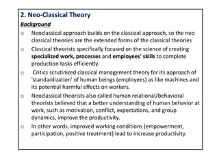 2. Neo-Classical Theory
Background
o Neoclassical approach builds on the classical approach, so the neo
classical theories are the extended forms of the classical theories
o Classical theorists specifically focused on the science of creating
specialized work, processes and employees' skills to complete
production tasks efficiently.
o Critics scrutinized classical management theory for its approach of
'standardization' of human beings (employees) as like machines and
its potential harmful effects on workers.
o Neoclassical theorists also called human relational/behavioral
theorists believed that a better understanding of human behavior at
work, such as motivation, conflict, expectations, and group
dynamics, improve the productivity.
o In other words, improved working conditions (empowerment,
participation, positive treatment) lead to increase productivity.
 
