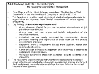 2.1. Elton Mayo and Fritz J. Roethlisberger's
The Hawthorne Experiments of Management
o Elton Mayo and Fritz J. Roethlisberger, carried out 'The Hawthorne Works
Experiment' at the Western Electric Company, in the US in 1927-32.
o This Experiment provided new insights into individual and group behavior in
organizations and disproved Taylor’s beliefs that science dictate the highest
productivity.
o Key findings of Hawthorne Experiments were:
• Group dynamics (Social Factors) are important determinants of job
performance and output.
• Groups have their own norms and beliefs, independent of the
individual members.
• Individuals are not solely motivated by compensation. Rather,
perceived meaning and importance of one's work are the primary
determinants of output.
• Employees prefer a cooperative attitude from superiors, rather than
command and control.
• Communication between management and employees is essential to
understand employee issues.
• Workplace culture sets production standards - despite standards set by
managers.
o The Hawthorne Experiment was instrumental in understanding the roles of
group behavior and individual psychology in management practice and formed
the foundation of Human Relations and Organizational Behavior theoretical
streams of management
 