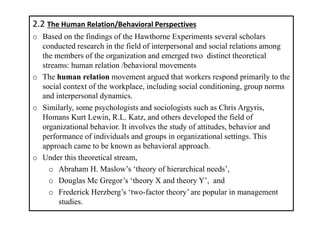 2.2 The Human Relation/Behavioral Perspectives
o Based on the findings of the Hawthorne Experiments several scholars
conducted research in the field of interpersonal and social relations among
the members of the organization and emerged two distinct theoretical
streams: human relation /behavioral movements
o The human relation movement argued that workers respond primarily to the
social context of the workplace, including social conditioning, group norms
and interpersonal dynamics.
o Similarly, some psychologists and sociologists such as Chris Argyris,
Homans Kurt Lewin, R.L. Katz, and others developed the field of
organizational behavior. It involves the study of attitudes, behavior and
performance of individuals and groups in organizational settings. This
approach came to be known as behavioral approach.
o Under this theoretical stream,
o Abraham H. Maslow’s ‘theory of hierarchical needs’,
o Douglas Mc Gregor’s ‘theory X and theory Y’, and
o Frederick Herzberg’s ‘two-factor theory’ are popular in management
studies.
 