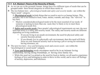 2.2.1 A.H. Maslow’s Theory of the Hierarchy of Needs..
❖ As we can see in the pyramid, human beings have five different types of needs that can be
grouped under three broad categories in which these needs sit.
❖ The two bottom tiers—physiological needs and safety and security needs—are within the
“basic needs” category.
1. Physiological needs include things that we need to survive as human beings. This
includes, but is not limited to food, water, shelter, warmth, and sleep. The “survival ” is
key here.
• Maslow considered physiological needs to be the most essential of our needs. If
someone is lacking in more than one need, they’re likely to try to meet these
physiological needs first.
2. Safety and security needs: Once people’s physiological requirements are met, the next
need that arises is a safety and security needs. The safety and security needs are different
depending on living conditions.
• If you are living in an unsafe environment, the need for physical safety and
security becomes primal.
• If you already live in a physically safe environment, then this need will likely
focus on your financial security such as having a job or saving for retirement,
having insurance, etc.
❖ The next two tiers—love and belonging needs and esteem needs—are within the
“psychological or social needs” category.
3. Love and belonging needs encompass need to be in an intimate loving
relationship, having strong friendships, or having close family ties.
• While this need isn’t as primal as the need for food or shelter, we all need to experience
feelings of love and belonging in order to thrive in this world, and to stave off feelings
of anxiety, depression, and loneliness.
 