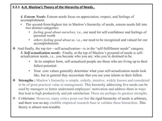2.2.1 A.H. Maslow’s Theory of the Hierarchy of Needs..
4. Esteem Needs: Esteem needs focus on appreciation, respect, and feelings of
accomplishment.
• The second-from-highest tier in Maslow’s hierarchy of needs, esteem needs fall into
two distinct categories:
• feeling good about ourselves, i.e., our need for self-confidence and feelings of
personal worth
• others feeling good about us, i.e., our need to be recognized and valued for our
accomplishments
❖ And finally, the top tier—self-actualization—is in the “self-fulfillment needs” category.
5. Self actualization needs: Finally, at the top of Maslow’s pyramid of needs is self-
actualization needs, i.e., you become who you are; who you’re destined to be.
• In its simplest form, self-actualized people are those who are living up to their
fullest potential.
• Your core values generally determine what your self-actualization needs look
like, but in general they necessitate that you use your talents to their fullest.
❖ Strengths : Maslow’s hierarchy is simple, orderly, intuitive, widely known and considered
to be of great practical value in management. This hierarchy addressing five needs can be
used by managers to better understand employees’ motivation and address them in ways
that lead to high productivity and job satisfaction. These are perhaps its greatest strengths.
❖ Criticisms: However, many critics point out that the rigid hierarchy of needs is arbitrary,
and there was no any credible empirical research base to validate these hierarchies. This
theory is almost non-testable.
 