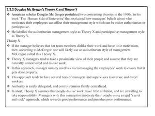 2.2.2 Douglas Mc Gregor’s Theory X and Theory Y
❖ American scholar Douglas Mc Gregor postulated two contrasting theories in the 1960s, in his
book ‘The Human Side of Enterprise’ that explained how managers' beliefs about what
motivates their employees can affect their management style which can be either authoritarian or
participative.
❖ He labelled the authoritarian management style as Theory X and participative management style
as Theory Y.
Theory X
❖ If the manager believes that her team members dislike their work and have little motivation,
then, according to McGregor, she will likely use an authoritarian style of management.
McGregor called this Theory X.
❖ Theory X managers tend to take a pessimistic view of their people and assume that they are
naturally unmotivated and dislike work.
❖ In this approach, manager usually involves micromanaging the employees’ work to ensure that it
gets done properly.
❖ This approach tends to have several tiers of managers and supervisors to oversee and direct
workers.
❖ Authority is rarely delegated, and control remains firmly centralized.
❖ In short, Theory X assumes that people dislike work, have little ambition, and are unwilling to
take responsibility. Managers with this assumption motivate their people using a rigid "carrot
and stick" approach, which rewards good performance and punishes poor performance.
 