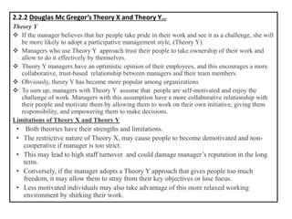 2.2.2 Douglas Mc Gregor’s Theory X and Theory Y…
Theory Y
❖ If the manager believes that her people take pride in their work and see it as a challenge, she will
be more likely to adopt a participative management style, (Theory Y).
❖ Managers who use Theory Y approach trust their people to take ownership of their work and
allow to do it effectively by themselves.
❖ Theory Y managers have an optimistic opinion of their employees, and this encourages a more
collaborative, trust-based relationship between managers and their team members.
❖ Obviously, theory Y has become more popular among organizations
❖ To sum up, managers with Theory Y assume that people are self-motivated and enjoy the
challenge of work. Managers with this assumption have a more collaborative relationship with
their people and motivate them by allowing them to work on their own initiative, giving them
responsibility, and empowering them to make decisions.
Limitations of Theory X and Theory Y
• Both theories have their strengths and limitations.
• The restrictive nature of Theory X, may cause people to become demotivated and non-
cooperative if manager is too strict.
• This may lead to high staff turnover and could damage manager’s reputation in the long
term.
• Conversely, if the manager adopts a Theory Y approach that gives people too much
freedom, it may allow them to stray from their key objectives or lose focus.
• Less motivated individuals may also take advantage of this more relaxed working
environment by shirking their work.
 