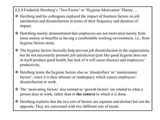 2.2.3 Frederick Herzberg’s ‘Two-Factor’ or ‘Hygiene-Motivation’Theory….
❖ Herzberg and his colleagues explored the impact of fourteen factors on job
satisfaction and dissatisfaction in terms of their frequency and duration of
impact.
❖ Hertzberg mainly demonstrated that employees are not motivated merely from
more money or benefits or having a comfortable working environment, i.e., from
hygiene factors alone.
❖ The hygiene factors basically help prevent job dissatisfaction in the organization,
but do not necessarily promote job satisfaction (just like good hygiene does not
in itself produce good health, but lack of it will cause disease) and employees’
productivity.
❖ Herzberg terms the hygiene factors also as ‘dissatisfiers’ or ‘maintenance
factors’, since it is their absence or inadequacy which causes employees’
dissatisfaction at work.
❖ The ‘motivating factors’ also termed as ‘growth factors’ are related to what a
person does at work, rather than to the context in which it is done.
❖ Herzberg explains that the two sets of factors are separate and distinct but not the
opposite. They are concerned with two different sets of needs.
 