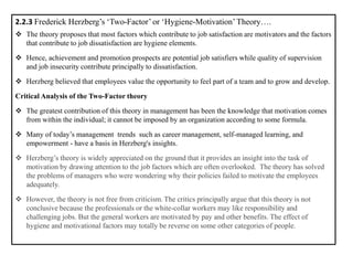 2.2.3 Frederick Herzberg’s ‘Two-Factor’ or ‘Hygiene-Motivation’Theory….
❖ The theory proposes that most factors which contribute to job satisfaction are motivators and the factors
that contribute to job dissatisfaction are hygiene elements.
❖ Hence, achievement and promotion prospects are potential job satisfiers while quality of supervision
and job insecurity contribute principally to dissatisfaction.
❖ Herzberg believed that employees value the opportunity to feel part of a team and to grow and develop.
Critical Analysis of the Two-Factor theory
❖ The greatest contribution of this theory in management has been the knowledge that motivation comes
from within the individual; it cannot be imposed by an organization according to some formula.
❖ Many of today’s management trends such as career management, self-managed learning, and
empowerment - have a basis in Herzberg's insights.
❖ Herzberg’s theory is widely appreciated on the ground that it provides an insight into the task of
motivation by drawing attention to the job factors which are often overlooked. The theory has solved
the problems of managers who were wondering why their policies failed to motivate the employees
adequately.
❖ However, the theory is not free from criticism. The critics principally argue that this theory is not
conclusive because the professionals or the white-collar workers may like responsibility and
challenging jobs. But the general workers are motivated by pay and other benefits. The effect of
hygiene and motivational factors may totally be reverse on some other categories of people.
 