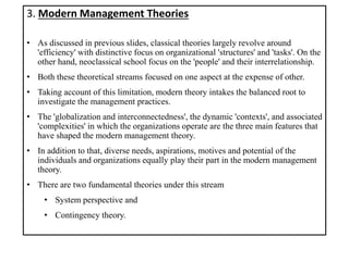 3. Modern Management Theories
• As discussed in previous slides, classical theories largely revolve around
'efficiency' with distinctive focus on organizational 'structures' and 'tasks'. On the
other hand, neoclassical school focus on the 'people' and their interrelationship.
• Both these theoretical streams focused on one aspect at the expense of other.
• Taking account of this limitation, modern theory intakes the balanced root to
investigate the management practices.
• The 'globalization and interconnectedness', the dynamic 'contexts', and associated
'complexities' in which the organizations operate are the three main features that
have shaped the modern management theory.
• In addition to that, diverse needs, aspirations, motives and potential of the
individuals and organizations equally play their part in the modern management
theory.
• There are two fundamental theories under this stream
• System perspective and
• Contingency theory.
 