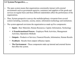 3.1 System Perspective…..
o The open system means that organizations consistently interact with external
environment such as government agencies, customers and suppliers of the goods and
services on regular basis and these different stakeholders affect the performance of the
organizations.
o Thus, System perspective conveys the multidisciplinary viewpoint from several
context including, economic, society, nature, information technology and institutions.
o The system approach envisions the organization as made up five components:
• Inputs - Raw Materials, Human Resources, Capital, Information, Technology
• A Transformational Process - Employee Work Activities, Management
Activities, Operations Methods
• Outputs - Products or Services, Financial Results, Information, Human Results
• Feedback - Results from outputs influence inputs.
• The Environment - These components make up internal and external factors
that affect the system.
 