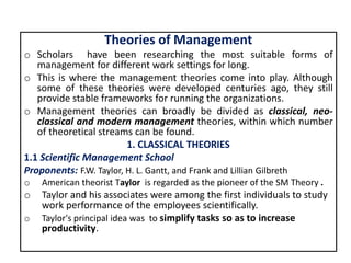 Theories of Management
o Scholars have been researching the most suitable forms of
management for different work settings for long.
o This is where the management theories come into play. Although
some of these theories were developed centuries ago, they still
provide stable frameworks for running the organizations.
o Management theories can broadly be divided as classical, neo-
classical and modern management theories, within which number
of theoretical streams can be found.
1. CLASSICAL THEORIES
1.1 Scientific Management School
Proponents: F.W. Taylor, H. L. Gantt, and Frank and Lillian Gilbreth
o American theorist Taylor is regarded as the pioneer of the SM Theory .
o Taylor and his associates were among the first individuals to study
work performance of the employees scientifically.
o Taylor's principal idea was to simplify tasks so as to increase
productivity.
 