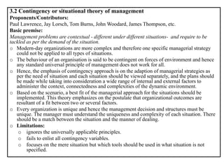 3.2 Contingency or situational theory of management
Proponents/Contributors:
Paul Lawrence, Jay Lorsch, Tom Burns, John Woodard, James Thompson, etc.
Basic premise:
Management problems are contextual - different under different situations- and require to be
tackled as per the demand of the situation.
o Modern-day organizations are more complex and therefore one specific managerial strategy
could not be applied to all types of situations.
o The behaviour of an organisation is said to be contingent on forces of environment and hence
any standard universal principle of management does not work for all.
o Hence, the emphasis of contingency approach is on the adaption of managerial strategies as
per the need of situation and each situation should be viewed separately, and the plans should
be made while taking into consideration a wide range of internal and external factors to
administer the context, connectedness and complexities of the dynamic environment.
o Based on the scenario, a best fit of the managerial approach for the situations should be
implemented. This theory emphasizes on the postulate that organizational outcomes are
resultant of a fit between two or several factors.
o Every organization is unique and hence the management decision and structures must be
unique. The manager must understand the uniqueness and complexity of each situation. There
should be a match between the situation and the manner of dealing.
o Limitations:
o ignores the universally applicable principles.
o fails to enlist all contingency variables.
o focuses on the mere situation but which tools should be used in what situation is not
specified.
 