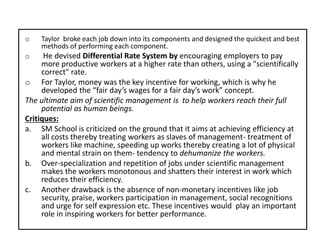 o Taylor broke each job down into its components and designed the quickest and best
methods of performing each component.
o He devised Differential Rate System by encouraging employers to pay
more productive workers at a higher rate than others, using a "scientifically
correct" rate.
o For Taylor, money was the key incentive for working, which is why he
developed the “fair day’s wages for a fair day’s work” concept.
The ultimate aim of scientific management is to help workers reach their full
potential as human beings.
Critiques:
a. SM School is criticized on the ground that it aims at achieving efficiency at
all costs thereby treating workers as slaves of management- treatment of
workers like machine, speeding up works thereby creating a lot of physical
and mental strain on them- tendency to dehumanize the workers.
b. Over-specialization and repetition of jobs under scientific management
makes the workers monotonous and shatters their interest in work which
reduces their efficiency.
c. Another drawback is the absence of non-monetary incentives like job
security, praise, workers participation in management, social recognitions
and urge for self expression etc. These incentives would play an important
role in inspiring workers for better performance.
 