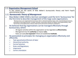 1.2. Organization Management School
In this school are the works of Max Weber’s bureaucratic theory and Henri Fayol’s
administrative theory.
1.2.1 Bureaucratic Theory of Management
o Max Weber (1864-1920) a German sociologist used the term 'bureaucracy' for
the first time to describe management of the large scale organizations.
“Bureaucracy is an organisational structure that is characterised by many rules, standardised processes,
procedures and requirements, number of desks, meticulous division of labour and responsibility, clear
hierarchies and professional, almost impersonal interactions between employees”.
o He believed that big organizations can be managed effectively through
bureaucracy, where
- All regular activities within the organization can be regarded as official duties;
- Management has the authority to impose rules;
- Rules can easily be respected if there are established methods.
o He postulated six principles for managing an organization effectively and
efficiently
o Task specialization/Division of labor
o Hierarchical authority
o Formal Selection
o Rules and Regulations
o Impersonal
o Carrier orientation
 