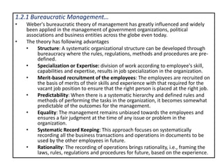 1.2.1 Bureaucratic Management…
• Weber's bureaucratic theory of management has greatly influenced and widely
been applied in the management of government organizations, political
associations and business entities across the globe even today.
• The theory has following advantages
• Structure: A systematic organizational structure can be developed through
bureaucracy where the rules, regulations, methods and procedures are pre-
defined.
• Specialization or Expertise: division of work according to employee's skill,
capabilities and expertise, results in job specialization in the organization.
• Merit-based recruitment of the employees: The employees are recruited on
the basis of merits of their skills and experience with that required for the
vacant job position to ensure that the right person is placed at the right job.
• Predictability: When there is a systematic hierarchy and defined rules and
methods of performing the tasks in the organization, it becomes somewhat
predictable of the outcomes for the management.
• Equality: The management remains unbiased towards the employees and
ensures a fair judgment at the time of any issue or problem in the
organization.
• Systematic Record Keeping: This approach focuses on systematically
recording all the business transactions and operations in documents to be
used by the other employees in future.
• Rationality: The recording of operations brings rationality, i.e., framing the
laws, rules, regulations and procedures for future, based on the experience.
 