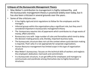 Critiques of the Bureaucratic Management Theory
• Max Weber’s contribution to management is highly noteworthy, and
the bureaucratic management theory is practiced widely even today, but it
has also been criticized in several grounds over the years .
• Some of the criticisms are:
• It has highly rigid and strict regulations to follow for the employees and the
managers.
• Informal groups within the organizations play a significant role, but they aren’t
considered important in bureaucratic management theory
• The bureaucracy requires lots of paperwork which contributes to a huge waste of
money, effort and time.
• Bureaucracy runs with large number of rules and formalities which tend to delay
the decision-making process and, thereby, important business tasks.
• The bureaucratic structure does not suit the context where quick decision-making
is required, That’s why it is not appropriate for corporate organizations.
• Human Resource management has limited scope in this type of organization
structure
• Max Weber’s bureaucracy focuses on the technical skills of workers and neglects
the employee’s dedication, hard work and commitment.
• In a bureaucratic structure, it can get difficult for employees and managers to
communicate and coordinate among themselves due to highly hierarchical
structures.
 