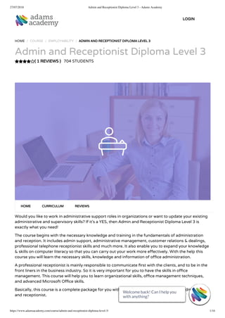 27/07/2018 Admin and Receptionist Diploma Level 3 - Adams Academy
https://www.adamsacademy.com/course/admin-and-receptionist-diploma-level-3/ 1/16
( 1 REVIEWS )
HOME / COURSE / EMPLOYABILITY / ADMIN AND RECEPTIONIST DIPLOMA LEVEL 3
Admin and Receptionist Diploma Level 3
704 STUDENTS
Would you like to work in administrative support roles in organizations or want to update your existing
administrative and supervisory skills? If it’s a YES, then Admin and Receptionist Diploma Level 3 is
exactly what you need!
The course begins with the necessary knowledge and training in the fundamentals of administration
and reception. It includes admin support, administrative management, customer relations & dealings,
professional telephone receptionist skills and much more. It also enable you to expand your knowledge
& skills on computer literacy so that you can carry out your work more e ectively. With the help this
course you will learn the necessary skills, knowledge and information of o ce administration.
A professional receptionist is mainly responsible to communicate rst with the clients, and to be in the
front liners in the business industry. So it is very important for you to have the skills in o ce
management. This course will help you to learn organizational skills, o ce management techniques,
and advanced Microsoft O ce skills.
Basically, this course is a complete package for you with all required skills of professional administrator
and receptionist.
HOME CURRICULUM REVIEWS
LOGIN
Welcome back! Can I help you
with anything? 
Welcome back! Can I help you
with anything? 
Welcome back! Can I help you
with anything? 
Welcome back! Can I help you
with anything? 
Welcome back! Can I help you
with anything? 
Welcome back! Can I help you
with anything? 
Welcome back! Can I help you
with anything? 
Welcome back! Can I help you
with anything? 
Welcome back! Can I help you
with anything? 
Welcome back! Can I help you
with anything? 
Welcome back! Can I help you
with anything? 
Welcome back! Can I help you
with anything? 
Welcome back! Can I help you
with anything? 
Welcome back! Can I help you
with anything? 
Welcome back! Can I help you
with anything? 
Welcome back! Can I help you
with anything? 
 