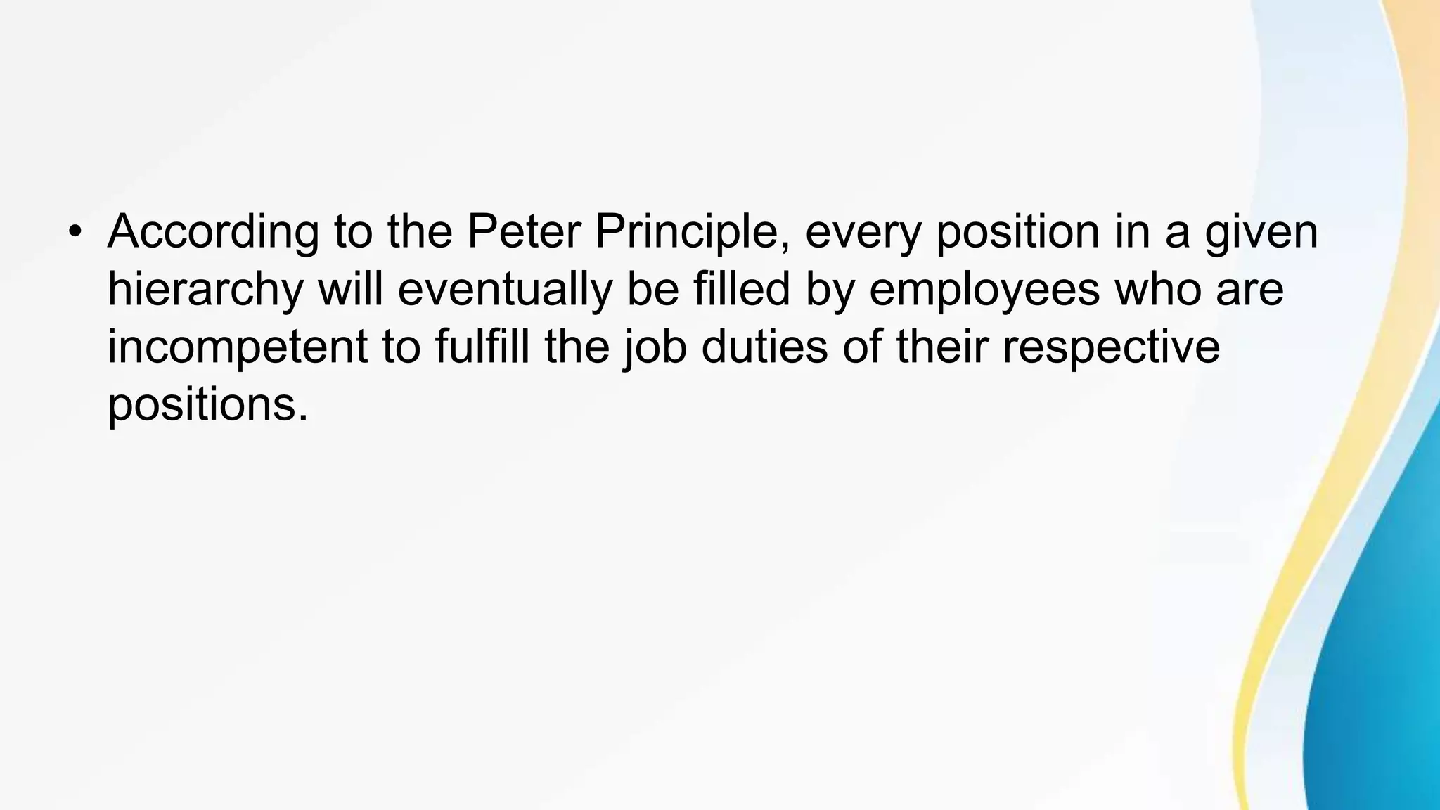 • According to the Peter Principle, every position in a given
hierarchy will eventually be filled by employees who are
incompetent to fulfill the job duties of their respective
positions.
 